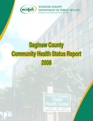 SAGINAW COUNTY
DEPARTMENT OF PUBLIC HEALTH
protecting and promoting the public’s health since 1928
Saginaw County
Community Health Status Report
2008
Saginaw County
Community Health Status Report
2008
SAGINAW COUNTY
DEPARTMENT OF PUBLIC HEALTH
protecting and promoting the public’s health since 1928
Saginaw County
Community Health Status Report
2008
Saginaw County
Community Health Status Report
2008
 