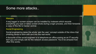 Some more attacks..
Malware
A key logger or screen scraper can be installed by malware which records
everything you type or takes screen shots during a login process, and then forwards
a copy of this file to hacker central.
Social Engineering
Social engineering takes the whole ‘ask the user’ concept outside of the inbox that
phishing tends to stick with and into the real world.
A favourite of the social engineer is to telephone an office posing as an IT security
tech guy and simply ask for the network access password. You’d be amazed how
often this works.
 