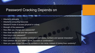 Password Cracking Depends on
• Attacker's strengths
• Attacker's computing resources
• Attacker's mode of access [physical or online]
• Strength of the passwords
• How often you change your passwords?
• How close are the old and new passwords?
• How long is your password?
• Have you used every possible combination: alphabets, numbers and special characters?
• How common are your letters, words, numbers or combination?
• Have you used strings followed by numbers or vice versa, instead of mixing them randomly?
 