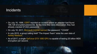 Incidents
• On July 16, 1998, CERT reported an incident where an attacker had found
186,126 encrypted passwords. By the time they were discovered, they had
already cracked 47,642 passwords
• On July 18, 2011, Microsoft Hotmail banned the password: "123456”
• In July 2015, a group calling itself "The Impact Team" stole the user data of
Ashley Madison.
• As of 2017, a single GeForce GTX 1080 GPU is capable of testing 25 billion MD5
encryption per second.
 