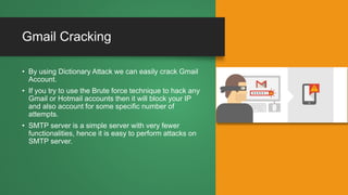 Gmail Cracking
• By using Dictionary Attack we can easily crack Gmail
Account.
• If you try to use the Brute force technique to hack any
Gmail or Hotmail accounts then it will block your IP
and also account for some specific number of
attempts.
• SMTP server is a simple server with very fewer
functionalities, hence it is easy to perform attacks on
SMTP server.
 