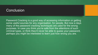 Conclusion
Password Cracking is a good way of accessing information or getting
some useful sources for any organisation, for people. But now a days
many of the password cracking techniques are used for the wrong
purposes. In case you think you're safe from the attentions of such
criminal types, or think they'd never be able to guess your password,
perhaps you might be interested to learn just how wrong you are.
 