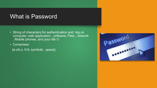 What is Password
• String of characters for authentication and log on
computer, web application , software, Files , network
, Mobile phones, and your life 
• Comprises:
[a-zA-z, 0-9, symbols , space]
 