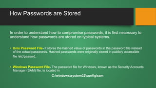 How Passwords are Stored
In order to understand how to compromise passwords, it is first necessary to
understand how passwords are stored on typical systems.
• Unix Password File- It stores the hashed value of passwords in the password file instead
of the actual passwords. Hashed passwords were originally stored in publicly accessible
file /etc/passwd.
• Windows Password File- The password file for Windows, known as the Security Accounts
Manager (SAM) file, is located in
C:windowssystem32configsam
 