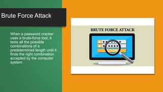 Brute Force Attack
When a password cracker
uses a brute-force tool, it
tests all the possible
combinations of a
predetermined length until it
finds the right combination
accepted by the computer
system.
 