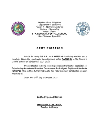 Republic of the Philippines
Department of Education
Region X – Northern Mindanao
Division of Iligan City
North II District
STA. FILOMENA CENTRAL SCHOOL
Sta. Filomena, Iligan City
C E R T I F I C A T I O N
This is to certify that JULLIA P. HALIBAS is officially enrolled and a
bonafide Grade Six pupil under the advisory of Mr/Ms PATINDOL in Sta. Filomena
Central School for School Year 2021-2022.
This certification is being issued upon request for his/her application of
Scholarship Assistance from the Government for Indigent Pupils and Students
(SAGIPS). This certifies further that he/she has not availed any scholarship program
known to us.
Given this 21ST day of October, 2021.
Certified True and Correct:
MARIA DEL C. PATINDOL
Teacher In-Charge
 