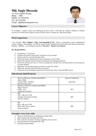 Page 1of 2
Md. Sagir Hossain
115 New-eskaton, Ramna,
Dhaka – 1000
Mobile: 01710226582
Tel.: 02-9331506,
E-mail: sagir9hossain@gmail.com
Career Objective
To establish a wealthy career and challenging position where I will learn the efficient utilization of limited
resources for achieving the effective results and also wants to explore my skill & knowledge.
Work Experience
I am working “East Compeace Smart Card Bangladesh Ltd”. which is manufacture based multinational
vendor company. Our products are SIM & Scratch Cards, Promotional Scratch Cards and Electronic Recharge
Machine- “KIOSK”. I am holding the position “Executive”- Business & technical.
Key Responsibilities:
 Communicate to Customer
 Introduce the product and quality of product to the customer
 Getting order by customer through online.
 Inform the finance department for price declaration to VAT Office.
 Inform Procurement team to arrange raw material and Packaging materials.
 Inform the production house to start the production and give the customer priority for executing the
customer demand.
 Implement the customer demand on time by using own vehicle.
 Inform the customer about the delivery of goods.
 Achieving all the documents manual and system in File, Excel sheet and ERP System.
Educational Qualifications
Strengthen area of my skills
 Proactive & Enthusiastic in challenging working field
 Hard working both individual and team
 Self- motivation & Quick- learning capability and innovative
 Strong interpersonal communication skill
 Good presentation ability
Masters of Business Administration(MBA)
Major: HRM
Current CGPA: Enrolled
East West University
Expected Graduation
April 2016
Bachelor of Business Administration(BBA)
Major: Finance
CGPA: 3.51
Southeast University
2012
HSC
GPA: 4.00 out of 5.00
Adamjee Cantonment College
Business Studies
2007
SSC
GPA: 4.00 out of 5.00
Will's Little Flower School
Business Studies
2005
 