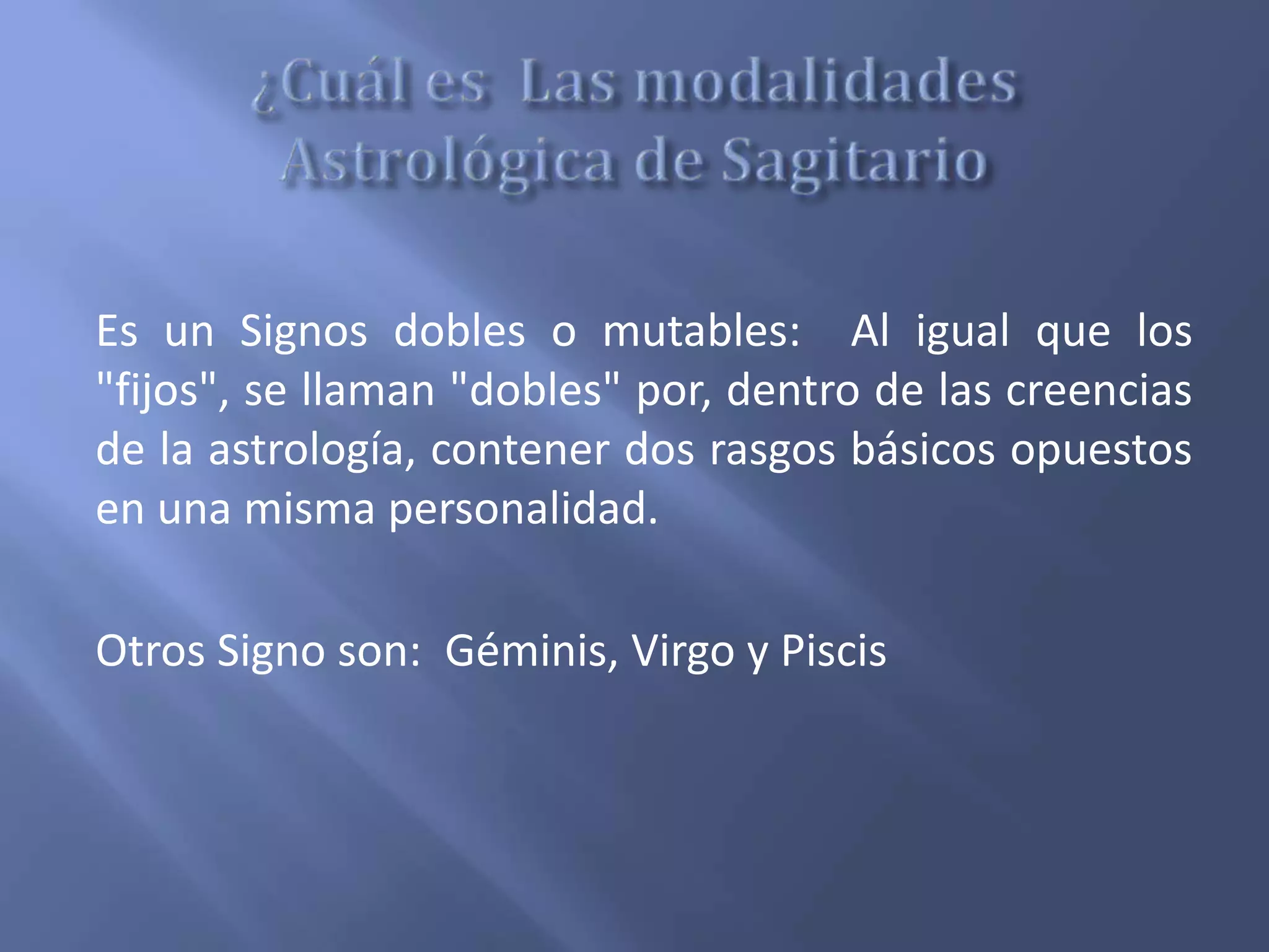 Es un Signos dobles o mutables: Al igual que los
"fijos", se llaman "dobles" por, dentro de las creencias
de la astrología, contener dos rasgos básicos opuestos
en una misma personalidad.
Otros Signo son: Géminis, Virgo y Piscis
 