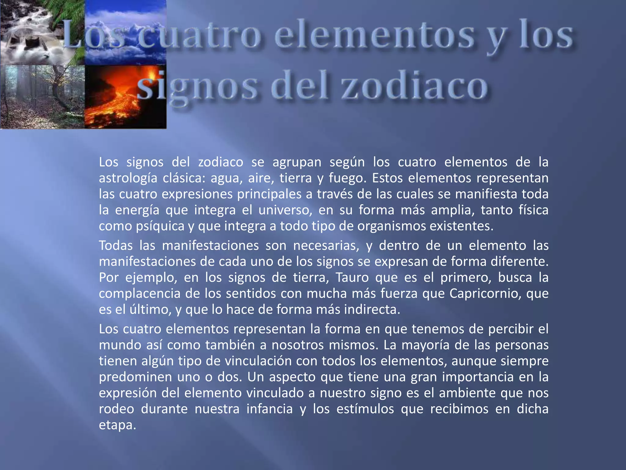 Los signos del zodiaco se agrupan según los cuatro elementos de la
astrología clásica: agua, aire, tierra y fuego. Estos elementos representan
las cuatro expresiones principales a través de las cuales se manifiesta toda
la energía que integra el universo, en su forma más amplia, tanto física
como psíquica y que integra a todo tipo de organismos existentes.
Todas las manifestaciones son necesarias, y dentro de un elemento las
manifestaciones de cada uno de los signos se expresan de forma diferente.
Por ejemplo, en los signos de tierra, Tauro que es el primero, busca la
complacencia de los sentidos con mucha más fuerza que Capricornio, que
es el último, y que lo hace de forma más indirecta.
Los cuatro elementos representan la forma en que tenemos de percibir el
mundo así como también a nosotros mismos. La mayoría de las personas
tienen algún tipo de vinculación con todos los elementos, aunque siempre
predominen uno o dos. Un aspecto que tiene una gran importancia en la
expresión del elemento vinculado a nuestro signo es el ambiente que nos
rodeo durante nuestra infancia y los estímulos que recibimos en dicha
etapa.
 
