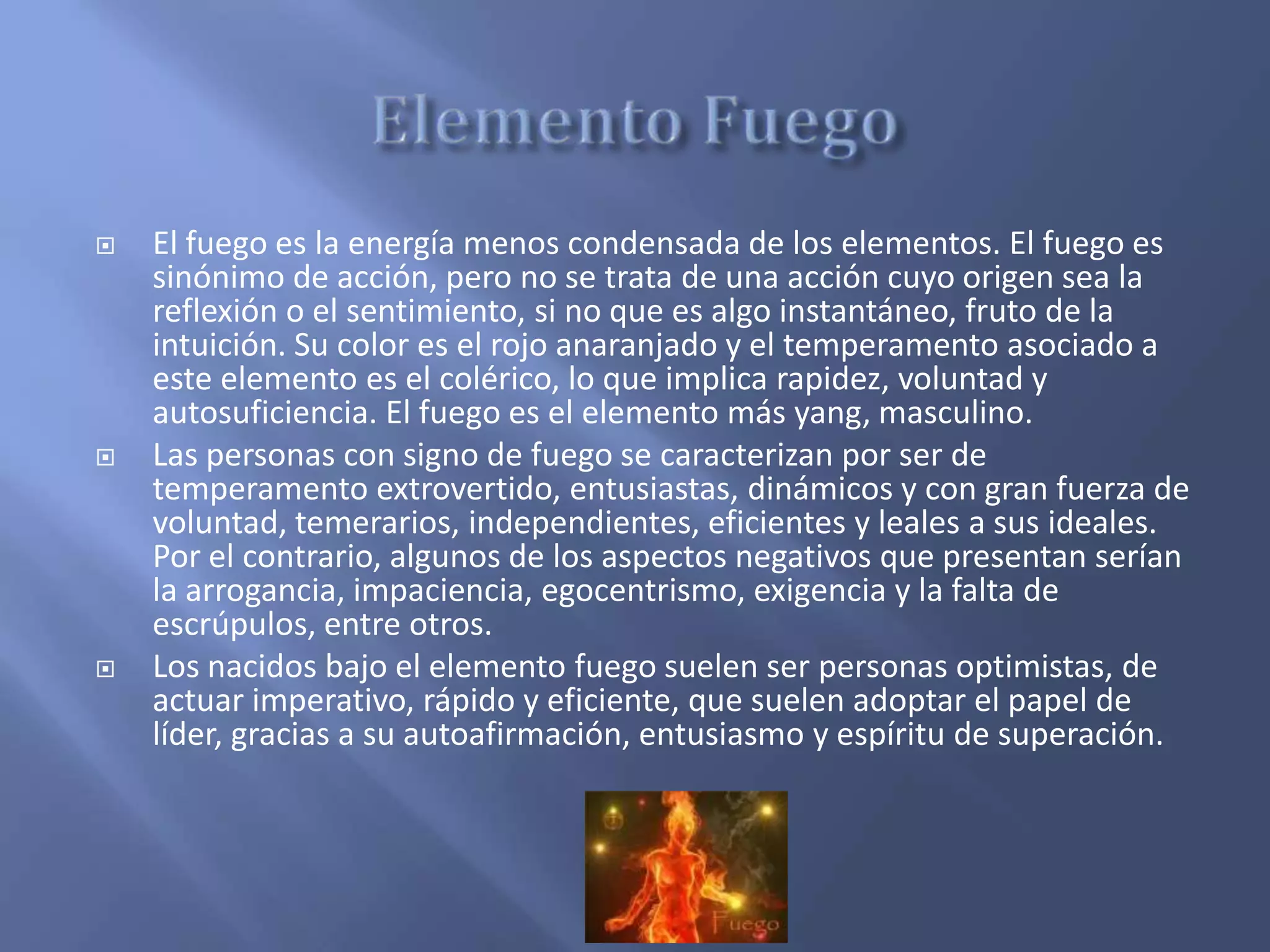  El fuego es la energía menos condensada de los elementos. El fuego es
sinónimo de acción, pero no se trata de una acción cuyo origen sea la
reflexión o el sentimiento, si no que es algo instantáneo, fruto de la
intuición. Su color es el rojo anaranjado y el temperamento asociado a
este elemento es el colérico, lo que implica rapidez, voluntad y
autosuficiencia. El fuego es el elemento más yang, masculino.
 Las personas con signo de fuego se caracterizan por ser de
temperamento extrovertido, entusiastas, dinámicos y con gran fuerza de
voluntad, temerarios, independientes, eficientes y leales a sus ideales.
Por el contrario, algunos de los aspectos negativos que presentan serían
la arrogancia, impaciencia, egocentrismo, exigencia y la falta de
escrúpulos, entre otros.
 Los nacidos bajo el elemento fuego suelen ser personas optimistas, de
actuar imperativo, rápido y eficiente, que suelen adoptar el papel de
líder, gracias a su autoafirmación, entusiasmo y espíritu de superación.
 
