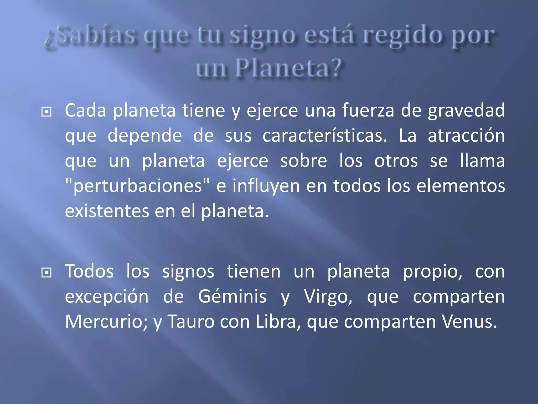 Cada planeta tiene y ejerce una fuerza de gravedad
que depende de sus características. La atracción
que un planeta ejerce sobre los otros se llama
"perturbaciones" e influyen en todos los elementos
existentes en el planeta.
 Todos los signos tienen un planeta propio, con
excepción de Géminis y Virgo, que comparten
Mercurio; y Tauro con Libra, que comparten Venus.
 