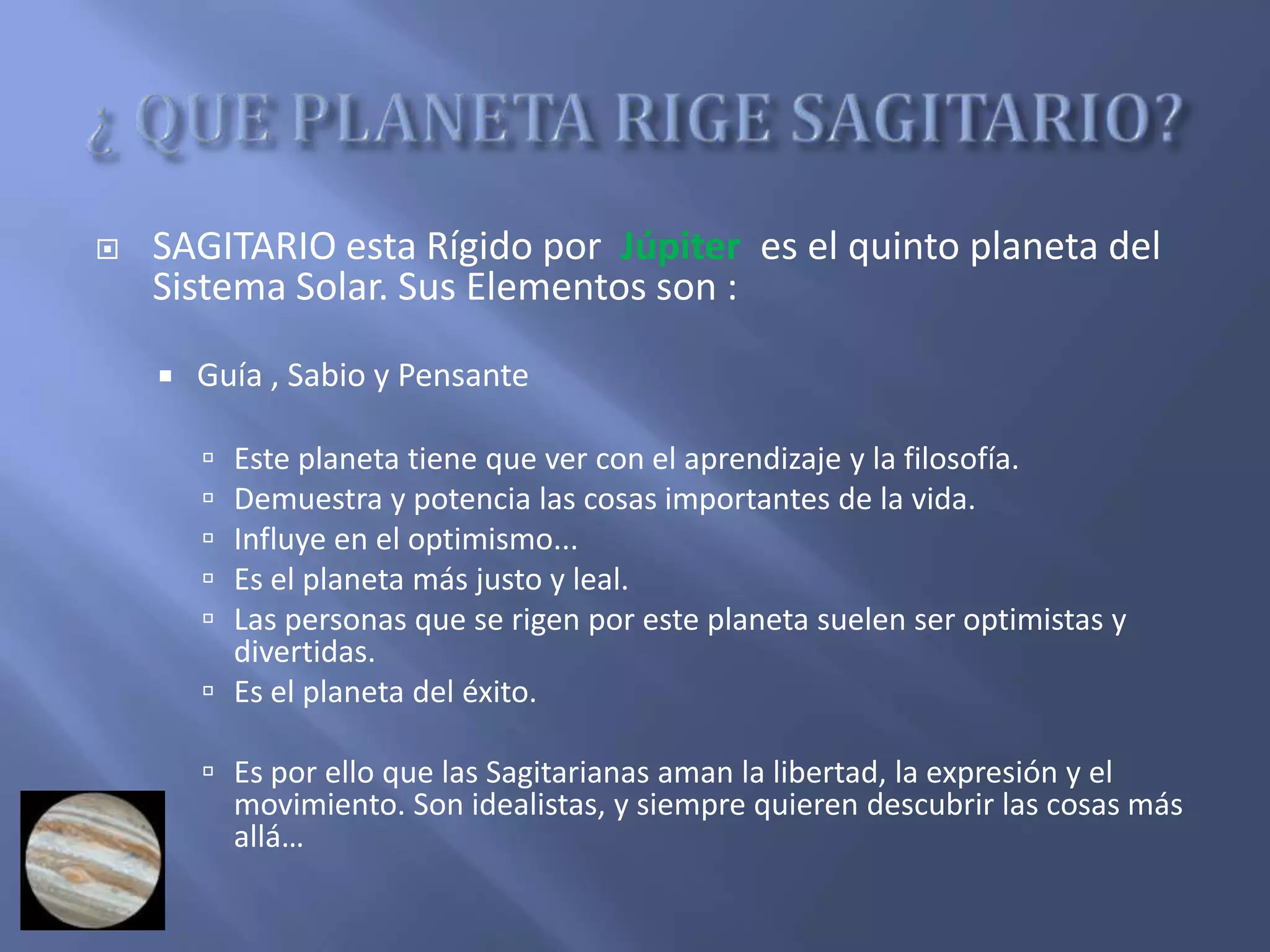  SAGITARIO esta Rígido por Júpiter es el quinto planeta del
Sistema Solar. Sus Elementos son :
 Guía , Sabio y Pensante
 Este planeta tiene que ver con el aprendizaje y la filosofía.
 Demuestra y potencia las cosas importantes de la vida.
 Influye en el optimismo...
 Es el planeta más justo y leal.
 Las personas que se rigen por este planeta suelen ser optimistas y
divertidas.
 Es el planeta del éxito.
 Es por ello que las Sagitarianas aman la libertad, la expresión y el
movimiento. Son idealistas, y siempre quieren descubrir las cosas más
allá…
 
