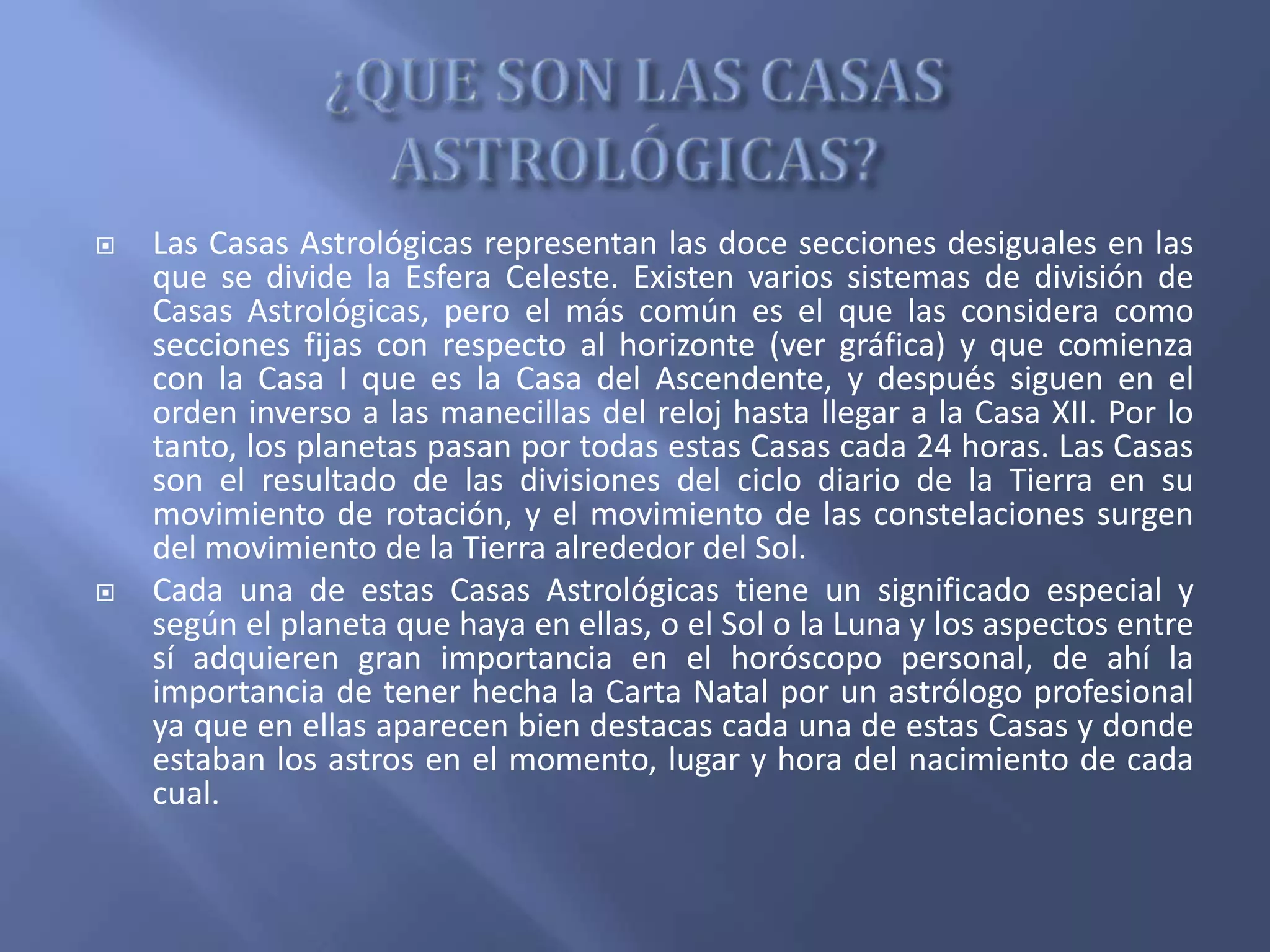  Las Casas Astrológicas representan las doce secciones desiguales en las
que se divide la Esfera Celeste. Existen varios sistemas de división de
Casas Astrológicas, pero el más común es el que las considera como
secciones fijas con respecto al horizonte (ver gráfica) y que comienza
con la Casa I que es la Casa del Ascendente, y después siguen en el
orden inverso a las manecillas del reloj hasta llegar a la Casa XII. Por lo
tanto, los planetas pasan por todas estas Casas cada 24 horas. Las Casas
son el resultado de las divisiones del ciclo diario de la Tierra en su
movimiento de rotación, y el movimiento de las constelaciones surgen
del movimiento de la Tierra alrededor del Sol.
 Cada una de estas Casas Astrológicas tiene un significado especial y
según el planeta que haya en ellas, o el Sol o la Luna y los aspectos entre
sí adquieren gran importancia en el horóscopo personal, de ahí la
importancia de tener hecha la Carta Natal por un astrólogo profesional
ya que en ellas aparecen bien destacas cada una de estas Casas y donde
estaban los astros en el momento, lugar y hora del nacimiento de cada
cual.
 