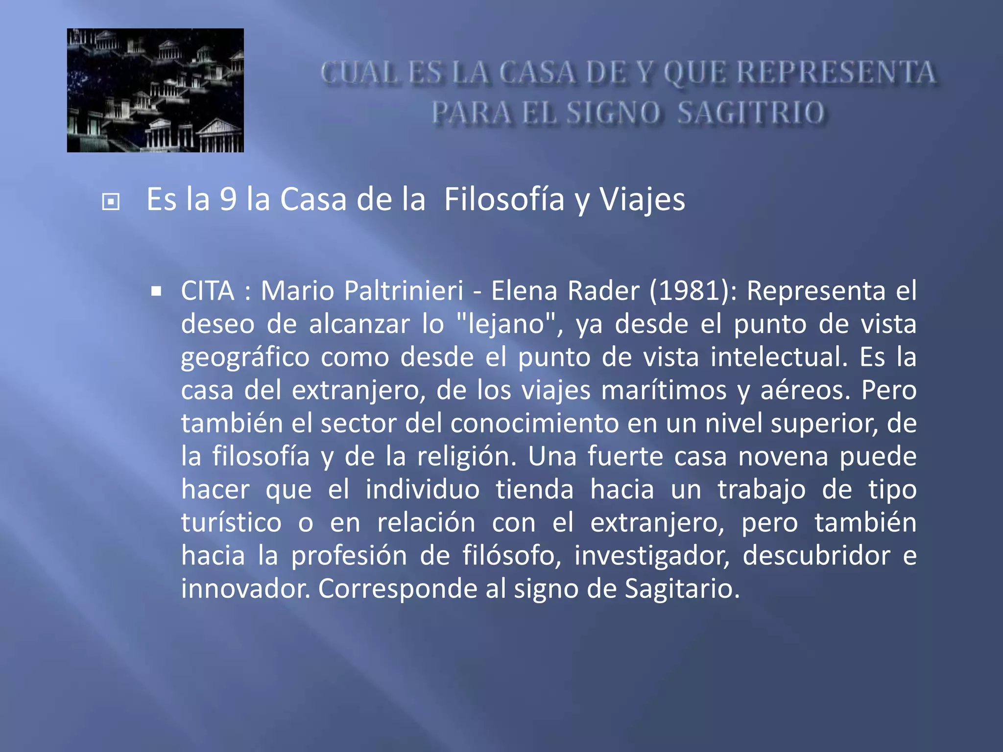  Es la 9 la Casa de la Filosofía y Viajes
 CITA : Mario Paltrinieri - Elena Rader (1981): Representa el
deseo de alcanzar lo "lejano", ya desde el punto de vista
geográfico como desde el punto de vista intelectual. Es la
casa del extranjero, de los viajes marítimos y aéreos. Pero
también el sector del conocimiento en un nivel superior, de
la filosofía y de la religión. Una fuerte casa novena puede
hacer que el individuo tienda hacia un trabajo de tipo
turístico o en relación con el extranjero, pero también
hacia la profesión de filósofo, investigador, descubridor e
innovador. Corresponde al signo de Sagitario.
 