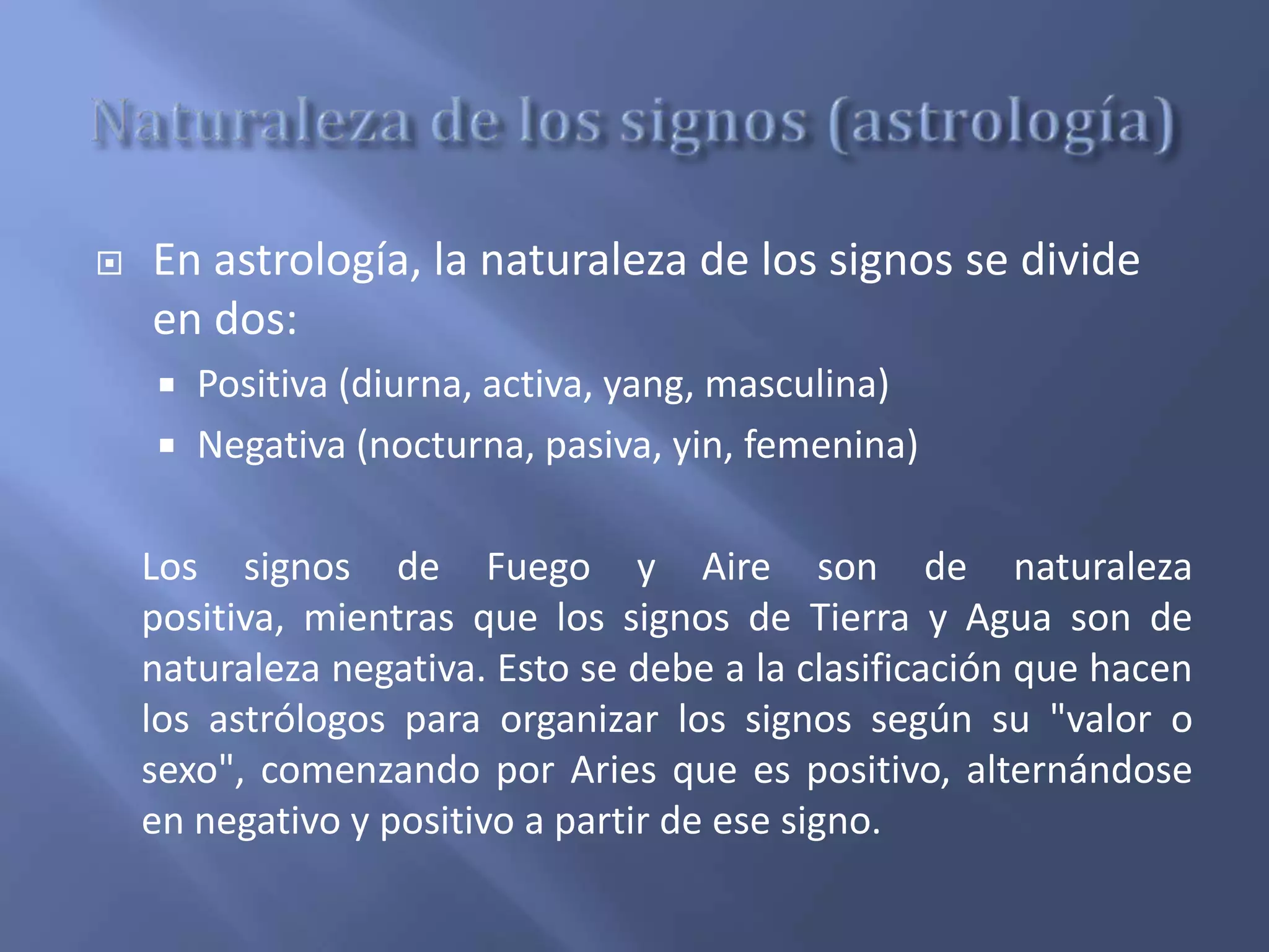  En astrología, la naturaleza de los signos se divide
en dos:
 Positiva (diurna, activa, yang, masculina)
 Negativa (nocturna, pasiva, yin, femenina)
Los signos de Fuego y Aire son de naturaleza
positiva, mientras que los signos de Tierra y Agua son de
naturaleza negativa. Esto se debe a la clasificación que hacen
los astrólogos para organizar los signos según su "valor o
sexo", comenzando por Aries que es positivo, alternándose
en negativo y positivo a partir de ese signo.
 