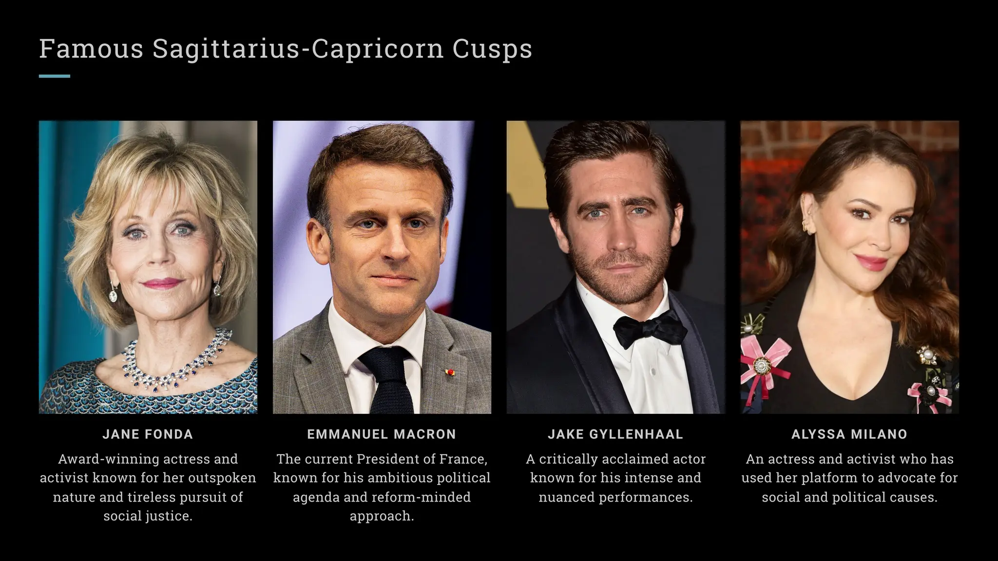 Famous Sagittarius-Capricorn Cusps
ALYSSA MILANO
An actress and activist who has
used her platform to advocate for
social and political causes.
EMMANUEL MACRON
The current President of France,
known for his ambitious political
agenda and reform-minded
approach.
JANE FONDA
Award-winning actress and
activist known for her outspoken
nature and tireless pursuit of
social justice.
JAKE GYLLENHAAL
A critically acclaimed actor
known for his intense and
nuanced performances.
 