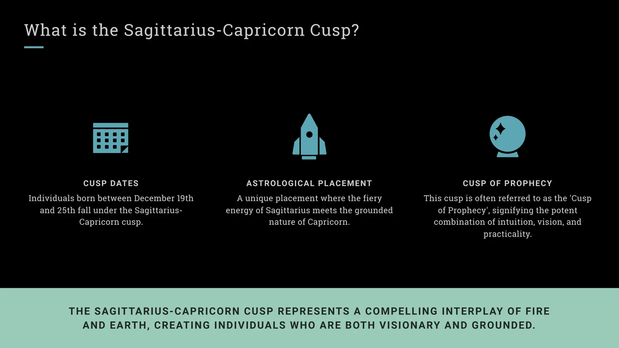 What is the Sagittarius-Capricorn Cusp?
CUSP DATES
Individuals born between December 19th
and 25th fall under the Sagittarius-
Capricorn cusp.
ASTROLOGICAL PLACEMENT
A unique placement where the fiery
energy of Sagittarius meets the grounded
nature of Capricorn.
CUSP OF PROPHECY
This cusp is often referred to as the 'Cusp
of Prophecy', signifying the potent
combination of intuition, vision, and
practicality.
THE SAGITTARIUS-CAPRICORN CUSP REPRESENTS A COMPELLING INTERPLAY OF FIRE
AND EARTH, CREATING INDIVIDUALS WHO ARE BOTH VISIONARY AND GROUNDED.
 