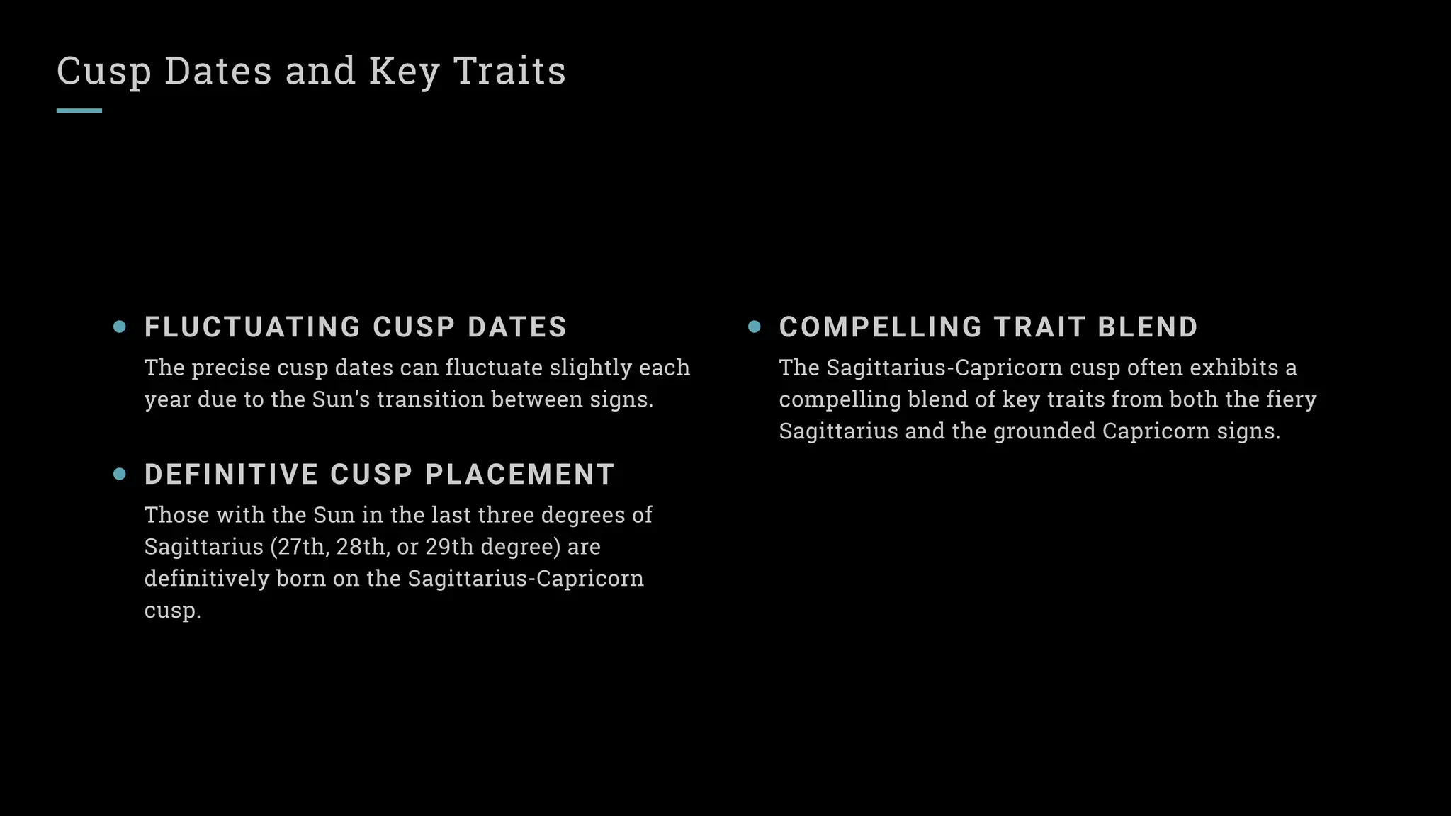 Cusp Dates and Key Traits
FLUCTUATING CUSP DATES
The precise cusp dates can fluctuate slightly each
year due to the Sun's transition between signs.
DEFINITIVE CUSP PLACEMENT
Those with the Sun in the last three degrees of
Sagittarius (27th, 28th, or 29th degree) are
definitively born on the Sagittarius-Capricorn
cusp.
COMPELLING TRAIT BLEND
The Sagittarius-Capricorn cusp often exhibits a
compelling blend of key traits from both the fiery
Sagittarius and the grounded Capricorn signs.
 