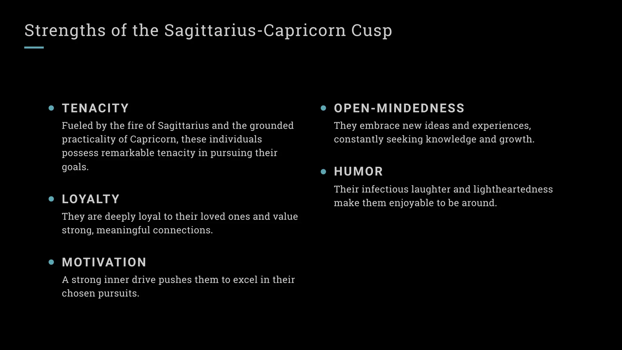 Strengths of the Sagittarius-Capricorn Cusp
TENACITY
Fueled by the fire of Sagittarius and the grounded
practicality of Capricorn, these individuals
possess remarkable tenacity in pursuing their
goals.
LOYALTY
They are deeply loyal to their loved ones and value
strong, meaningful connections.
MOTIVATION
A strong inner drive pushes them to excel in their
chosen pursuits.
OPEN-MINDEDNESS
They embrace new ideas and experiences,
constantly seeking knowledge and growth.
HUMOR
Their infectious laughter and lightheartedness
make them enjoyable to be around.
 
