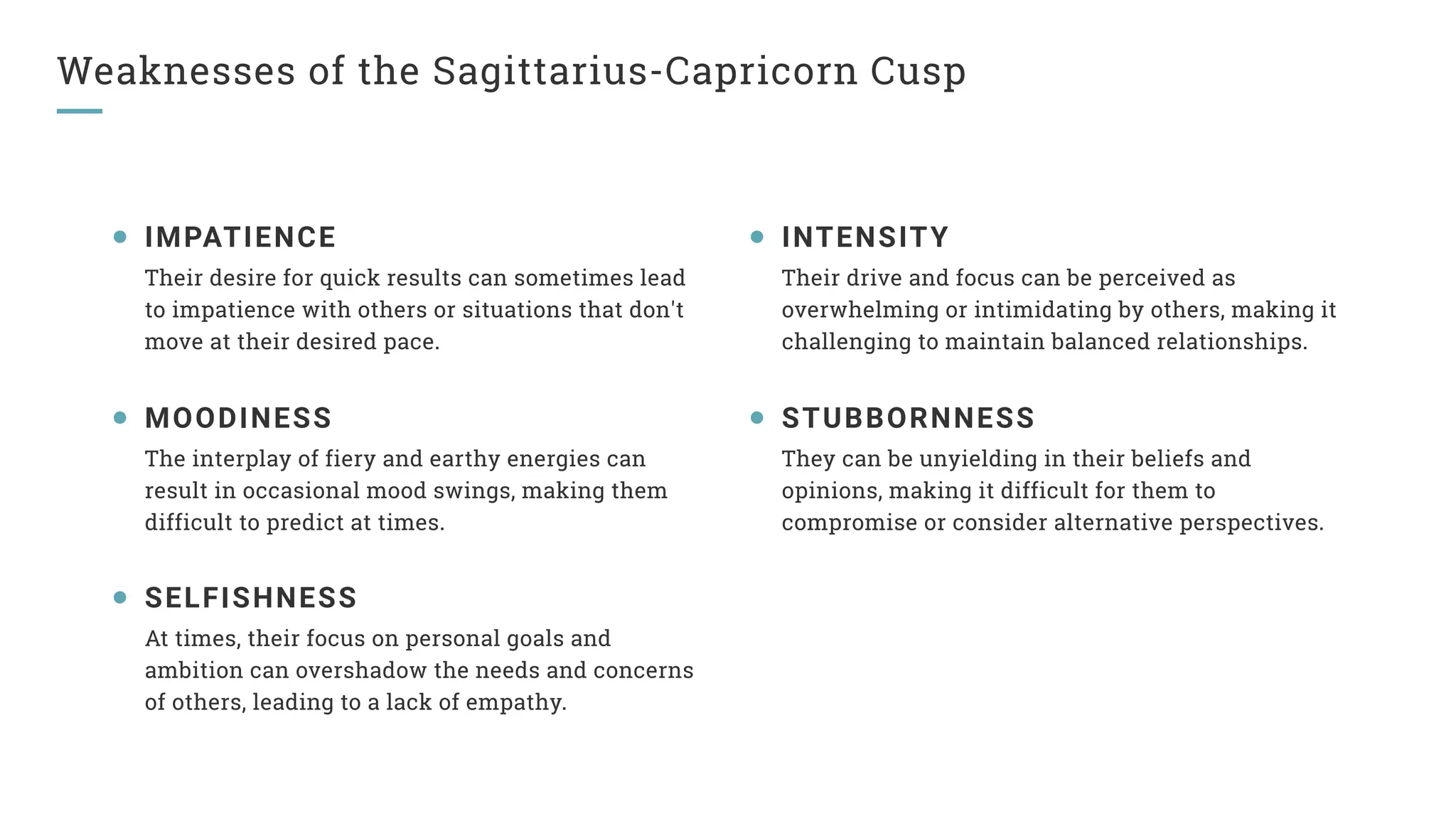 Weaknesses of the Sagittarius-Capricorn Cusp
IMPATIENCE
Their desire for quick results can sometimes lead
to impatience with others or situations that don't
move at their desired pace.
MOODINESS
The interplay of fiery and earthy energies can
result in occasional mood swings, making them
difficult to predict at times.
SELFISHNESS
At times, their focus on personal goals and
ambition can overshadow the needs and concerns
of others, leading to a lack of empathy.
INTENSITY
Their drive and focus can be perceived as
overwhelming or intimidating by others, making it
challenging to maintain balanced relationships.
STUBBORNNESS
They can be unyielding in their beliefs and
opinions, making it difficult for them to
compromise or consider alternative perspectives.
 
