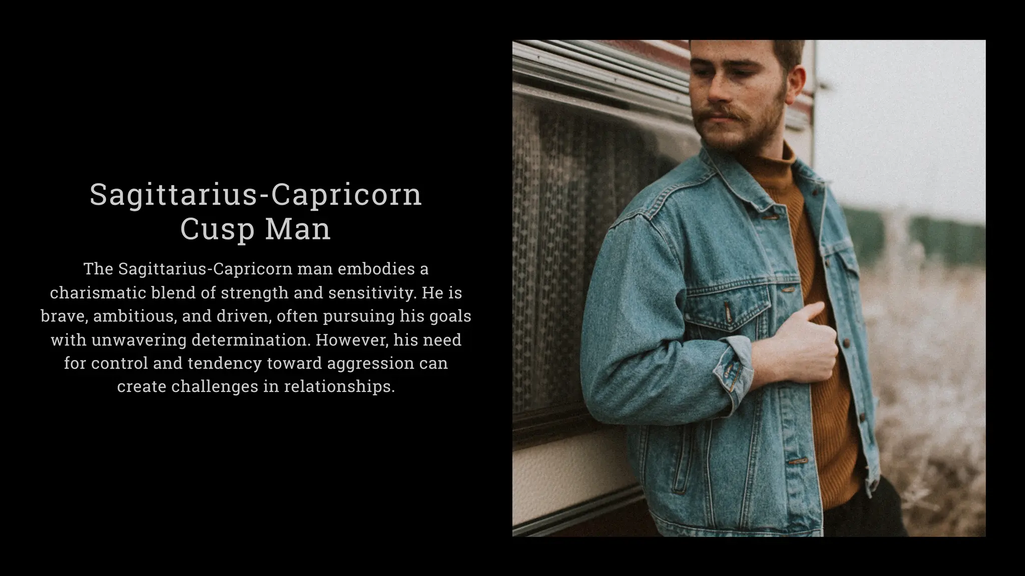Sagittarius-Capricorn
Cusp Man
The Sagittarius-Capricorn man embodies a
charismatic blend of strength and sensitivity. He is
brave, ambitious, and driven, often pursuing his goals
with unwavering determination. However, his need
for control and tendency toward aggression can
create challenges in relationships.
 