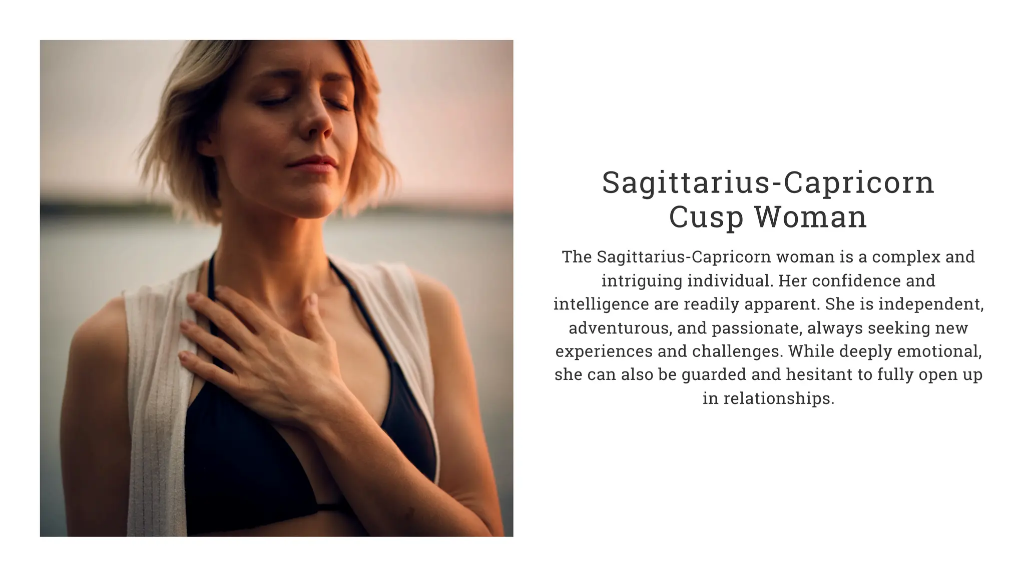 Sagittarius-Capricorn
Cusp Woman
The Sagittarius-Capricorn woman is a complex and
intriguing individual. Her confidence and
intelligence are readily apparent. She is independent,
adventurous, and passionate, always seeking new
experiences and challenges. While deeply emotional,
she can also be guarded and hesitant to fully open up
in relationships.
 