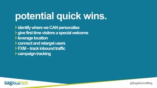 @SagittariusMktg
identifywhereweCANpersonalise
givefirsttimevisitorsaspecialwelcome
leveragelocation
connectandretargetusers
FXM–trackinboundtraffic
campaigntracking
potential quick wins.
 