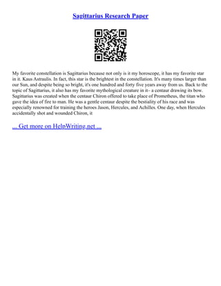 Sagittarius Research Paper
My favorite constellation is Sagittarius because not only is it my horoscope, it has my favorite star
in it. Kaus Astraulis. In fact, this star is the brightest in the constellation. It's many times larger than
our Sun, and despite being so bright, it's one hundred and forty five years away from us. Back to the
topic of Sagittarius, it also has my favorite mythological creature in it– a centaur drawing its bow.
Sagittarius was created when the centaur Chiron offered to take place of Prometheus, the titan who
gave the idea of fire to man. He was a gentle centaur despite the bestiality of his race and was
especially renowned for training the heroes Jason, Hercules, and Achilles. One day, when Hercules
accidentally shot and wounded Chiron, it
... Get more on HelpWriting.net ...
 