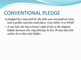 CONVENTIONAL PLEDGE
A pledged her ring with B. the debt was not paid on time,
and a public auction took place. Can either A or B bid?
 A can bid; she has a better right if she is the highest
bidder because the ring belongs to her. B may also bid
unless he is the only bidder.
 