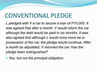CONVENTIONAL PLEDGE
L pledged with V a car to secure a loan of P10,000. It
was agreed that after a month, V would return the car
although the debt would be paid in six months. It was
also agreed that although L would once more be in
possession of the car, the pledge would continue. After
a month as stipulated, V returned the car. Has the
pledge been extinguished?
 Yes, but not the principal obligation.
 