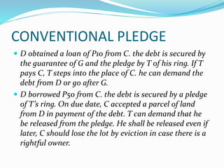 CONVENTIONAL PLEDGE
 D obtained a loan of P10 from C. the debt is secured by
the guarantee of G and the pledge by T of his ring. If T
pays C, T steps into the place of C. he can demand the
debt from D or go after G.
 D borrowed P50 from C. the debt is secured by a pledge
of T’s ring. On due date, C accepted a parcel of land
from D in payment of the debt. T can demand that he
be released from the pledge. He shall be released even if
later, C should lose the lot by eviction in case there is a
rightful owner.
 