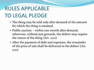 RULES APPLICABLE
TO LEGAL PLEDGE
 The thing may be sold only after demand of the amount
for which the thing is retained.
 Public auction – within one month after demand,
otherwise, without just grounds, the debtor may require
the return of the thing (Art. 2122)
 After the payment of debt and expenses, the remainder
of the price of sale shall be delivered to the debtor (Art.
2121)
 