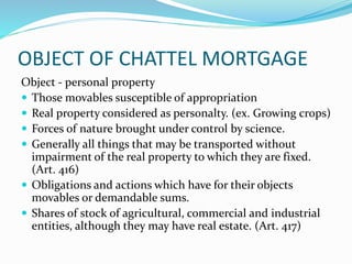 OBJECT OF CHATTEL MORTGAGE
Object - personal property
 Those movables susceptible of appropriation
 Real property considered as personalty. (ex. Growing crops)
 Forces of nature brought under control by science.
 Generally all things that may be transported without
impairment of the real property to which they are fixed.
(Art. 416)
 Obligations and actions which have for their objects
movables or demandable sums.
 Shares of stock of agricultural, commercial and industrial
entities, although they may have real estate. (Art. 417)
 