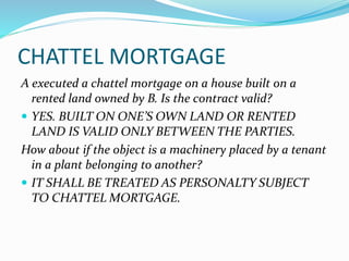 CHATTEL MORTGAGE
A executed a chattel mortgage on a house built on a
rented land owned by B. Is the contract valid?
 YES. BUILT ON ONE’S OWN LAND OR RENTED
LAND IS VALID ONLY BETWEEN THE PARTIES.
How about if the object is a machinery placed by a tenant
in a plant belonging to another?
 IT SHALL BE TREATED AS PERSONALTY SUBJECT
TO CHATTEL MORTGAGE.
 