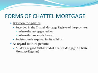 FORMS OF CHATTEL MORTGAGE
 Between the parties
 Recorded in the Chattel Mortgage Register of the province:
 Where the mortgagor resides
 Where the property is located
 Registration is required for its validity
 As regard to third persons
 Affidavit of good faith (Deed of Chattel Mortgage & Chattel
Mortgage Register)
 