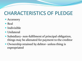CHARACTERISTICS OF PLEDGE
 Accessory
 Real
 Indivisible
 Unilateral
 Subsidiary- non-fulfilment of principal obligation,
things may be alienated for payment to the creditor
 Ownership retained by debtor- unless thing is
expropriated
 