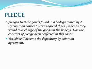 PLEDGE
A pledged to B the goods found in a bodega rented by A.
By common consent, it was agreed that C, a depositary,
would take charge of the goods in the bodega. Has the
contract of pledge been perfected in this case?
 Yes, since C became the depositary by common
agreement.
 