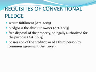 REQUISITES OF CONVENTIONAL
PLEDGE
 secure fulfilment (Art. 2085)
 pledgor is the absolute owner (Art. 2085)
 free disposal of the property, or legally authorized for
the purpose (Art. 2085)
 possession of the creditor, or of a third person by
common agreement (Art. 2093)
 