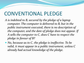 CONVENTIONAL PLEDGE
A is indebted to B, secured by the pledge of a laptop
computer. The computer is delivered to B, but in the
public instrument executed, there is no description of
the computer, and the date of pledge does not appear. If
A sells the computer to C, does C have to respect the
pledge in favour of B?
 No, because as to C, the pledge is ineffective. To be
valid, it must appear in a public instrument, unless C
already had actual knowledge of the pledge.
 