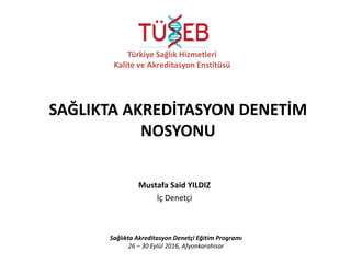 Mustafa Said YILDIZ
İç Denetçi
Sağlıkta Akreditasyon Denetçi Eğitim Programı
26 – 30 Eylül 2016, Afyonkarahisar
Türkiye Sağlık Hizmetleri
Kalite ve Akreditasyon Enstitüsü
SAĞLIKTA AKREDİTASYON DENETİM
NOSYONU
 