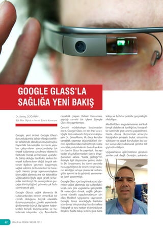 haber

GOOGLE GLASS’LA
SAĞLIĞA YENİ BAKIŞ
Dr. Sertaç DOĞANAY
Tek Doz Dijital ve Social Touch Kurucusu

Google, yeni ürünü Google Glass’ı
duyurduğunda, sahip olduğu özellikler sebebiyle oldukça konuşulmuştu.
Giyilebilir teknolojiler üzerinde yapılan çalışmaların sonuçlandırılıp bireysel kullanıma sunulması elbette ki
herkeste merak ve heyecan uyandırdı. Sahip olduğu özellikler, sadece bireysel kullanıcıların değil, birçok sektörün ilgilisini çekmeyi başarmıştı;
sağlık sektörü de bunlardan bir tanesiydi. Henüz proje aşamasındayken
bile sağlık alanında ne tür kolaylıklar
sağlayabileceğiyle ilgili çeşitli senaryolar üretilmişti. Bu senaryoların gerçeğe dönüştüğünü görmek çok fazla
sürmeyecek gibi.
Google Glass’ı sağlık alanında ilk
kullananlardan birinin Amerikalı bir
cerrah olduğunu büyük olasılıkla
duymuşsunuzdur çünkü yayınlandığı dönemde büyük ilgi gören haberlerden biriydi. Duymayanlar ve hatırlamak isteyenler için; Amerika’da

62

SAĞLIK ve İNSAN / KASIM 2013

cerrahlık yapan Rafael Grossman,
yaptığı cerrahi bir işlemi Google
Glass ile yayınlamıştı.
Cerrahi müdahaleye başlamadan
önce, Google Glass ve bir iPad aracılığıyla tüm network ihtiyacını karşılayan Dr. GrossMann, ilk önce kendini
tanıtarak yapmayı düşündükleri işlemin ayrıntılarından bahsetmişti. Daha
sonra ise, müdahalenin önemli ve kısa
bir özetini Glass ile yayınladı. Buraya
kadar okuduklarınızdan sonra birçoğunuzun aklına “hasta gizliliği”nin
ihlaliyle ilgili düşünceler gelmiş olabilir. Dr. Grossmann, bu işlem sırasında
hasta gizliliğine de önem verip hastanın kimliğini ortaya çıkaracak herhangi bir ayrıntı ya da görüntü vermemeye özen göstermişti.
Google Glass için bugüne kadar, içlerinde sağlık alanında da kullanılabilecek pek çok uygulama geliştirildi.
İlk vereceğim örnek, sağlık çalışanlarına yönelik uygulamalardan biri
olan MedRef. Uygulama sayesinde,
Google Glass aracılığıyla hastalar
için dosya oluşturulup bu dosyalara
fotoğraf ve ses notları eklenebiliyor.
Böylece hasta takip sistemi çok daha

kolay ve hızlı bir şekilde gerçekleştirilebiliyor.
MedRefGlass uygulamasının asıl kullanışlı olabilecek özelliği ise, fotoğraflar üzerinde yüz tanıma yapabilmesi.
Hasta, dosya oluşturmak amacıyla
fotoğrafını çekerek bulut sistemine
yüklüyor ve sağlık kuruluşları bu bulut sunucuları kullanarak gerekli bilgiyi edinebiliyor.
Uygulamanın geliştirilmesi gereken
yanları yok değil. Örneğin; yukarıda

 