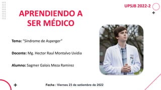 UPSJB 2022-2
Tema: “Síndrome de Asperger”
Docente: Mg. Hector Raul Montalvo Uvidia
Alumno: Sagmer Galois Meza Ramirez
APRENDIENDO A
SER MÉDICO
Fecha : Viernes 23 de setiembre de 2022
 