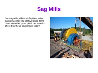 Sag Mills
Our sag mills will certainly prove to be
such device for you that will grind items
down into other types. Avail the benefits
offered by these equipments today!
 