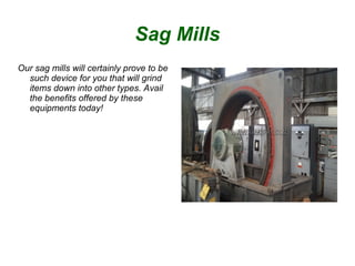 Sag Mills
Our sag mills will certainly prove to be
such device for you that will grind
items down into other types. Avail
the benefits offered by these
equipments today!
 