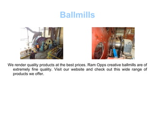 Ballmills
We render quality products at the best prices. Ram Opps creative ballmills are of
extremely fine quality. Visit our website and check out this wide range of
products we offer.
 