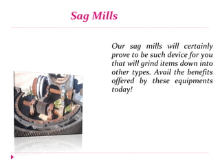 Sag Mills
Our sag mills will certainly
prove to be such device for you
that will grind items down into
other types. Avail the benefits
offered by these equipments
today!
 