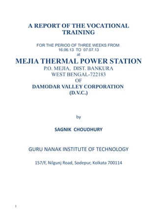 A REPORT OF THE VOCATIONAL
TRAINING
FOR THE PERIOD OF THREE WEEKS FROM
16.06.13 TO 07.07.13
at
MEJIA THERMAL POWER STATION
P.O. MEJIA, DIST. BANKURA
WEST BENGAL-722183
OF
DAMODAR VALLEY CORPORATION
(D.V.C.)
by
SAGNIK CHOUDHURY
GURU NANAK INSTITUTE OF TECHNOLOGY
157/F, Nilgunj Road, Sodepur, Kolkata 700114
1
 