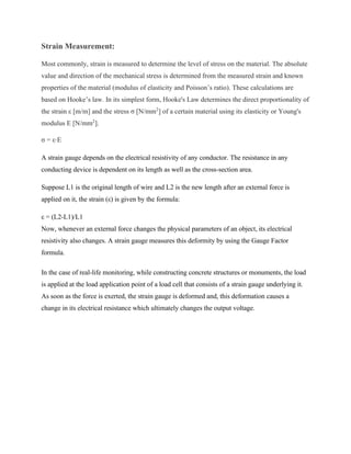 Strain Measurement:
Most commonly, strain is measured to determine the level of stress on the material. The absolute
value and direction of the mechanical stress is determined from the measured strain and known
properties of the material (modulus of elasticity and Poisson’s ratio). These calculations are
based on Hooke’s law. In its simplest form, Hooke's Law determines the direct proportionality of
the strain ε [m/m] and the stress σ [N/mm2
] of a certain material using its elasticity or Young's
modulus E [N/mm2
].
σ = ε⋅E
A strain gauge depends on the electrical resistivity of any conductor. The resistance in any
conducting device is dependent on its length as well as the cross-section area.
Suppose L1 is the original length of wire and L2 is the new length after an external force is
applied on it, the strain (ε) is given by the formula:
ε = (L2-L1)/L1
Now, whenever an external force changes the physical parameters of an object, its electrical
resistivity also changes. A strain gauge measures this deformity by using the Gauge Factor
formula.
In the case of real-life monitoring, while constructing concrete structures or monuments, the load
is applied at the load application point of a load cell that consists of a strain gauge underlying it.
As soon as the force is exerted, the strain gauge is deformed and, this deformation causes a
change in its electrical resistance which ultimately changes the output voltage.
 