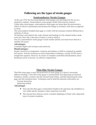 Following are the types of strain gauges
Semiconductor Strain Gauges
In the year 1970, the first semiconductor strain gauges were developed for the use in a
automotive industry. Semiconductor strain gauges exhibit following key features:
Unlike other strain gauges, semiconductor strain gages are based upon the piezoresistive
effects of silicon or germanium and measure the change in resistance with stress as opposed
to strain.
The semiconductor bonded strain gage is a wafer with the resistance element diffused into a
substrate of silicon.
No backing is provided for the wafer element and bonding it to the strained surface needs
extra care since only a thin layer of epoxy is used to attach it.
Size of a semiconductor strain gauge is much smaller and the cost much lower than for a
metallic foil sensor.
Advantages:
It includes higher unit resistance and sensitivity.
Disadvantages:
Greater sensitivity to temperature variations and tendency to drift as compared to metallic
foil sensors. Also the resistance-to-strain relationship is nonlinear, varying 10-20% from a
straight-line equation. However, by means of computer-controlled instrumentation, these
limitations can be overcome via software compensation.
Thin-film Strain Gauges
Thin-film strain gage is more advanced form of strain gauge as it doesn’t necessitate
adhesive bonding. A thin film strain gauge is constructed by first depositing an electrical
insulation, usually a ceramic onto the stressed metal surface, and then depositing the strain
gage onto this insulation layer. Techniques used to bond the materials molecularly are:
Vacuum deposition
Sputtering method
Advantages
• Since the thin-film gage is molecularly bonded to the specimen, the installation is
very stable and the resistance values experience less drift.
• The stressed force detector can be a metallic diaphragm or beam with a deposited
layer of ceramic insulation.
 