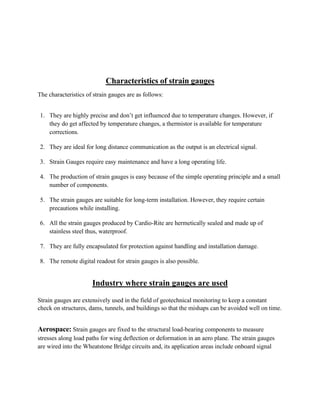 Characteristics of strain gauges
The characteristics of strain gauges are as follows:
1. They are highly precise and don’t get influenced due to temperature changes. However, if
they do get affected by temperature changes, a thermistor is available for temperature
corrections.
2. They are ideal for long distance communication as the output is an electrical signal.
3. Strain Gauges require easy maintenance and have a long operating life.
4. The production of strain gauges is easy because of the simple operating principle and a small
number of components.
5. The strain gauges are suitable for long-term installation. However, they require certain
precautions while installing.
6. All the strain gauges produced by Cardio-Rite are hermetically sealed and made up of
stainless steel thus, waterproof.
7. They are fully encapsulated for protection against handling and installation damage.
8. The remote digital readout for strain gauges is also possible.
Industry where strain gauges are used
Strain gauges are extensively used in the field of geotechnical monitoring to keep a constant
check on structures, dams, tunnels, and buildings so that the mishaps can be avoided well on time.
Aerospace: Strain gauges are fixed to the structural load-bearing components to measure
stresses along load paths for wing deflection or deformation in an aero plane. The strain gauges
are wired into the Wheatstone Bridge circuits and, its application areas include onboard signal
 